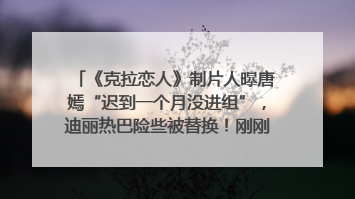 《克拉恋人》制片人曝唐嫣“迟到一个月没进组”，迪丽热巴险些被替换！刚刚，唐嫣方最新发声
