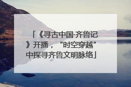 《寻古中国·齐鲁记》开播，“时空穿越”中探寻齐鲁文明脉络