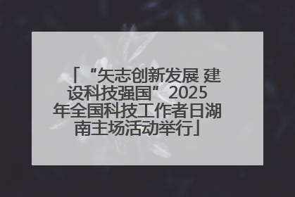 “矢志创新发展 建设科技强国”2025年全国科技工作者日湖南主场活动举行