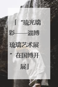 “琉光璃彩——淄博琉璃艺术展”在国博开展