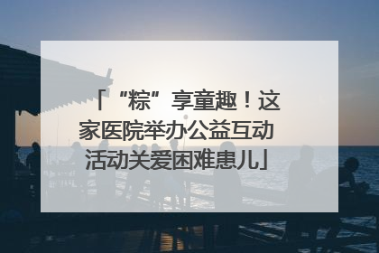 “粽”享童趣！这家医院举办公益互动活动关爱困难患儿