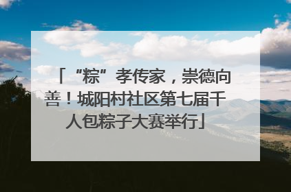 “粽”孝传家，崇德向善！城阳村社区第七届千人包粽子大赛举行