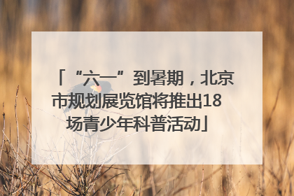“六一”到暑期，北京市规划展览馆将推出18场青少年科普活动