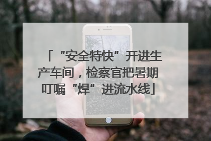 “安全特快”开进生产车间，检察官把暑期叮嘱“焊”进流水线