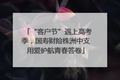 “客户节”遇上高考季，国寿财险株洲中支用爱护航青春答卷