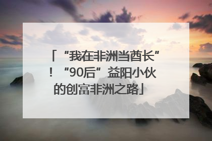 “我在非洲当酋长”！“90后”益阳小伙的创富非洲之路