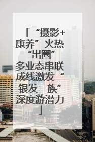“摄影+康养”火热“出圈” 多业态串联成线激发“银发一族”深度游潜力