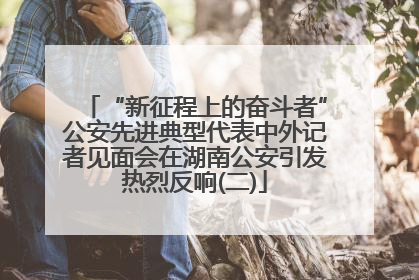 “新征程上的奋斗者”公安先进典型代表中外记者见面会在湖南公安引发热烈反响(二)