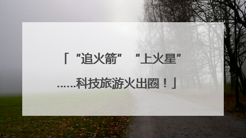“追火箭”“上火星”……科技旅游火出圈！