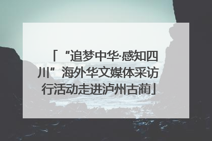 “追梦中华·感知四川”海外华文媒体采访行活动走进泸州古蔺