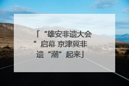 “雄安非遗大会”启幕 京津冀非遗“潮”起来