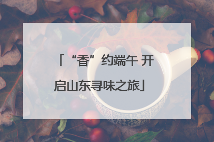 “香”约端午 开启山东寻味之旅