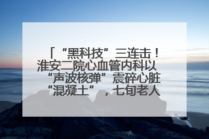 “黑科技”三连击！淮安二院心血管内科以“声波核弹”震碎心脏“混凝土”，七旬老人重获“心”生