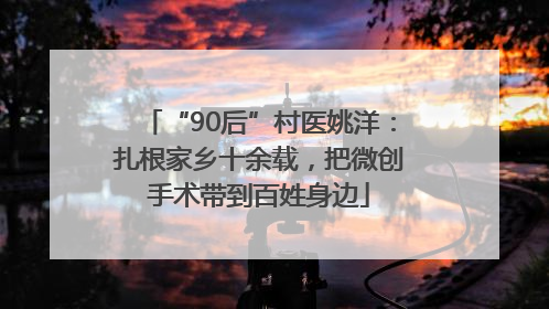 “90后”村医姚洋：扎根家乡十余载，把微创手术带到百姓身边