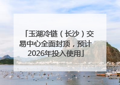 玉湖冷链（长沙）交易中心全面封顶，预计2026年投入使用