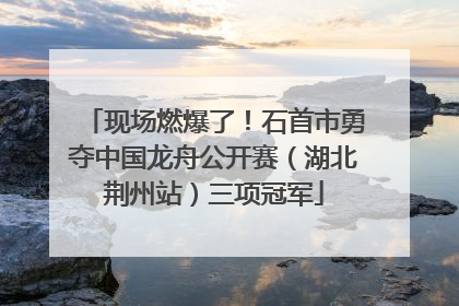 现场燃爆了！石首市勇夺中国龙舟公开赛（湖北荆州站）三项冠军