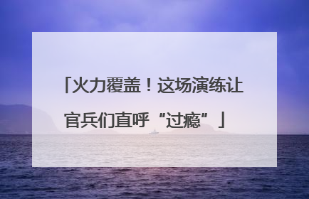 火力覆盖！这场演练让官兵们直呼“过瘾”