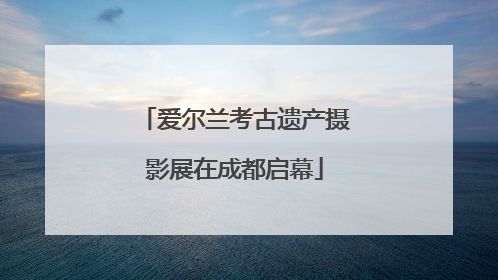 爱尔兰考古遗产摄影展在成都启幕