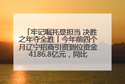 牢记嘱托显担当 决胜之年夺全胜丨今年前四个月辽宁招商引资到位资金4186.8亿元，同比增长17.4%