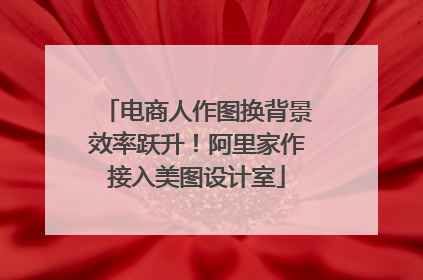 电商人作图换背景效率跃升！阿里家作接入美图设计室