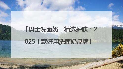 男士洗面奶，精选护肤：2025十款好用洗面奶品牌