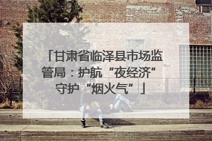 甘肃省临泽县市场监管局：护航“夜经济” 守护“烟火气”