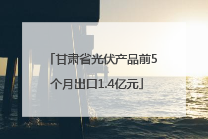 甘肃省光伏产品前5个月出口1.4亿元