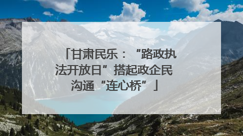 甘肃民乐：“路政执法开放日”搭起政企民沟通“连心桥”