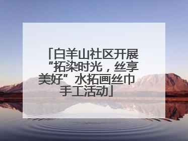 白羊山社区开展“拓染时光，丝享美好”水拓画丝巾手工活动