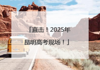 直击！2025年昆明高考现场！