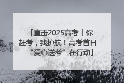 直击2025高考丨你赶考，我护航！高考首日“爱心送考”在行动