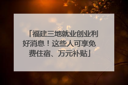福建三地就业创业利好消息！这些人可享免费住宿、万元补贴
