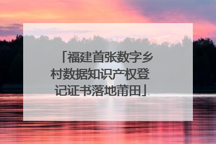 福建首张数字乡村数据知识产权登记证书落地莆田