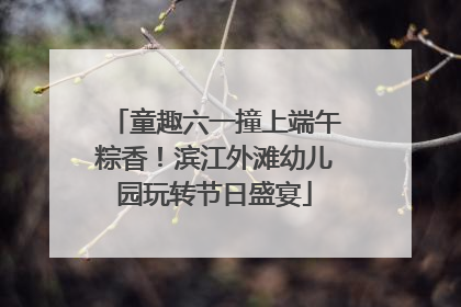 童趣六一撞上端午粽香！滨江外滩幼儿园玩转节日盛宴