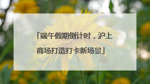 端午假期倒计时，沪上商场打造打卡新场景