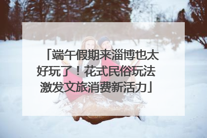 端午假期来淄博也太好玩了！花式民俗玩法激发文旅消费新活力