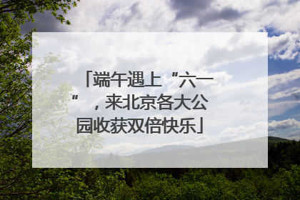 端午遇上“六一”，来北京各大公园收获双倍快乐