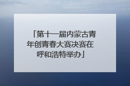 第十一届内蒙古青年创青春大赛决赛在呼和浩特举办