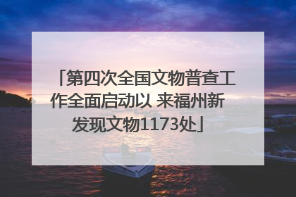 第四次全国文物普查工作全面启动以 来福州新发现文物1173处