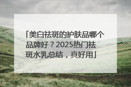 美白祛斑的护肤品哪个品牌好？2025热门祛斑水乳总结，真好用