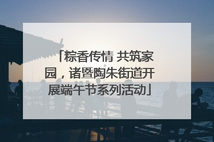 粽香传情 共筑家园，诸暨陶朱街道开展端午节系列活动