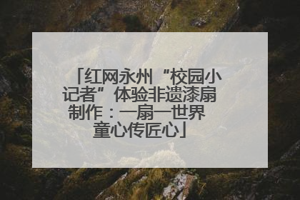 红网永州“校园小记者”体验非遗漆扇制作：一扇一世界 童心传匠心