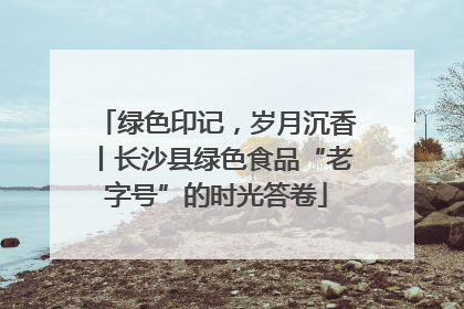 绿色印记，岁月沉香丨长沙县绿色食品“老字号”的时光答卷