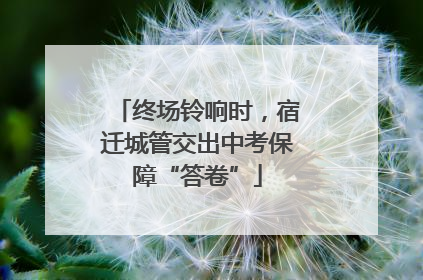 终场铃响时，宿迁城管交出中考保障“答卷”