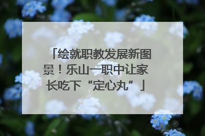 绘就职教发展新图景！乐山一职中让家长吃下“定心丸”