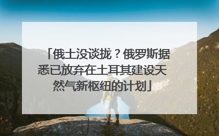 俄土没谈拢？俄罗斯据悉已放弃在土耳其建设天然气新枢纽的计划