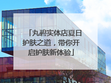 丸碧实体店夏日护肤之道，带你开启护肤新体验