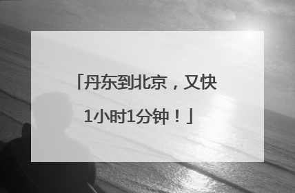 丹东到北京，又快1小时1分钟！