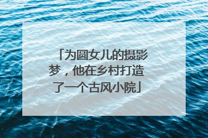 为圆女儿的摄影梦，他在乡村打造了一个古风小院