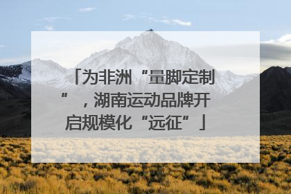 为非洲“量脚定制”，湖南运动品牌开启规模化“远征”